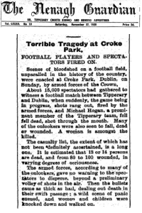 Newspaper article from the Nenagh Guardian, Saturday, November 27, 1920. Terrible Tragedy at Croke Park. Football players and spectators fired on. Scenes of bloodshed on a football field, unparalled in the history of the country, were enacted at Croke Park, Dublin, on Sunday, by armed forces of the Crown. About 15,000 spectagors had gathered to witness a football match between Tipperary and Dublin, when suddenly, the game being in progress, shots rang out, fired by the armed forces, and Michael Hoga, a prominent member of the Tipperary team, fell dead, shot through the mouth. Many of the onlookers were also seen to fall, dead or wounded. A woman is amoungst the killed. The casualty list, the extent of which has not been definitely ascertained, is a long one. It is estimated that 13 or 14 persons are dead, and from 80 to 100 wounded, in varing degrees of seriousness. The armed forces, according to many of the onlookers, gave no warning to the spectators to disperse, beyond a preliminary volley of shots in the air. Then the bullets came as thick as hail, dealing out death in their swift passage; a wild scene of panic ensued, and women and children were knocked down and walked on.